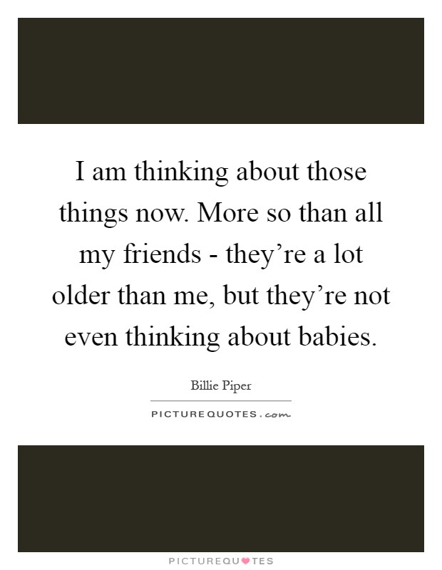 I am thinking about those things now. More so than all my friends - they're a lot older than me, but they're not even thinking about babies Picture Quote #1
