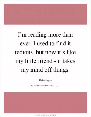 I’m reading more than ever. I used to find it tedious, but now it’s like my little friend - it takes my mind off things Picture Quote #1