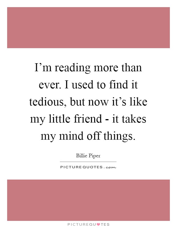 I'm reading more than ever. I used to find it tedious, but now it's like my little friend - it takes my mind off things Picture Quote #1