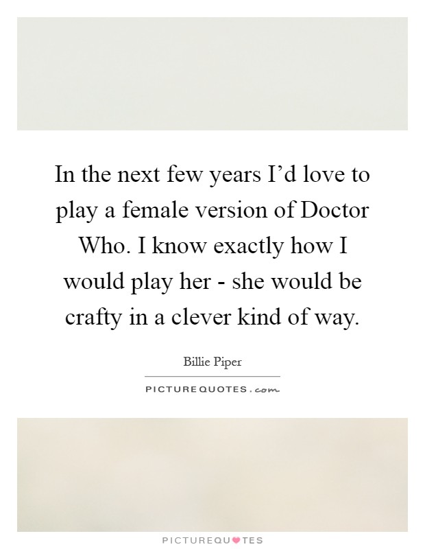In the next few years I'd love to play a female version of Doctor Who. I know exactly how I would play her - she would be crafty in a clever kind of way Picture Quote #1