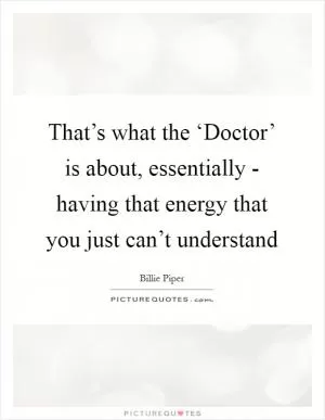 That’s what the ‘Doctor’ is about, essentially - having that energy that you just can’t understand Picture Quote #1