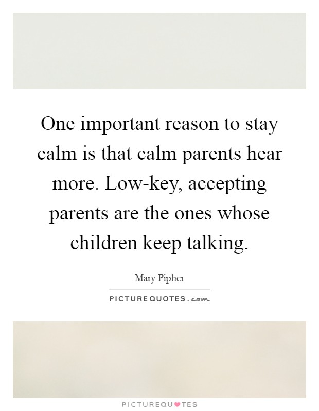 One important reason to stay calm is that calm parents hear more. Low-key, accepting parents are the ones whose children keep talking Picture Quote #1