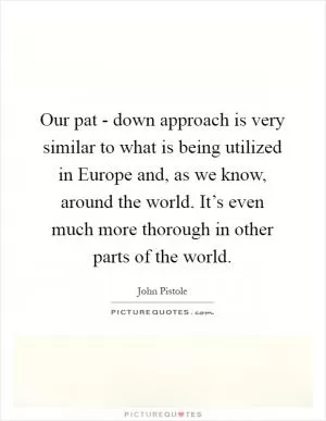 Our pat - down approach is very similar to what is being utilized in Europe and, as we know, around the world. It’s even much more thorough in other parts of the world Picture Quote #1