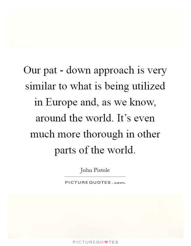 Our pat - down approach is very similar to what is being utilized in Europe and, as we know, around the world. It's even much more thorough in other parts of the world Picture Quote #1