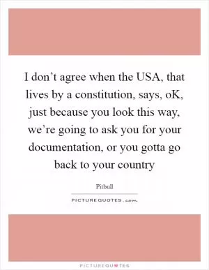 I don’t agree when the USA, that lives by a constitution, says, oK, just because you look this way, we’re going to ask you for your documentation, or you gotta go back to your country Picture Quote #1