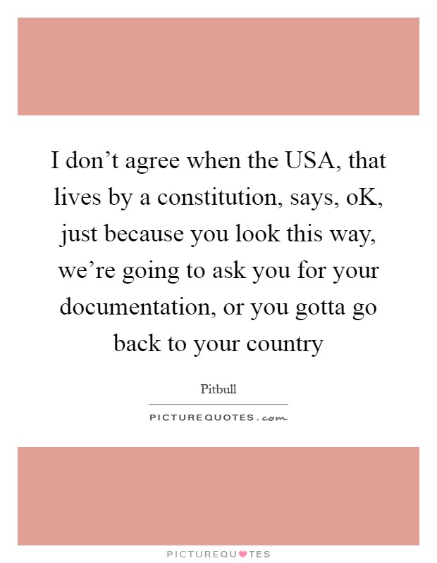I don't agree when the USA, that lives by a constitution, says, oK, just because you look this way, we're going to ask you for your documentation, or you gotta go back to your country Picture Quote #1