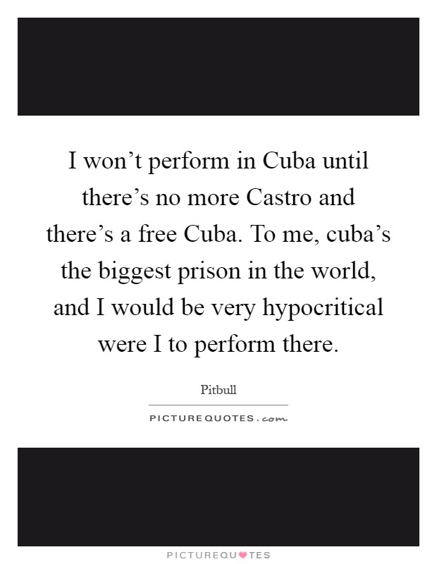 I won't perform in Cuba until there's no more Castro and there's a free Cuba. To me, cuba's the biggest prison in the world, and I would be very hypocritical were I to perform there Picture Quote #1