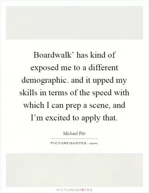 Boardwalk’ has kind of exposed me to a different demographic. and it upped my skills in terms of the speed with which I can prep a scene, and I’m excited to apply that Picture Quote #1