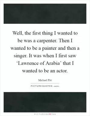 Well, the first thing I wanted to be was a carpenter. Then I wanted to be a painter and then a singer. It was when I first saw ‘Lawrence of Arabia’ that I wanted to be an actor Picture Quote #1