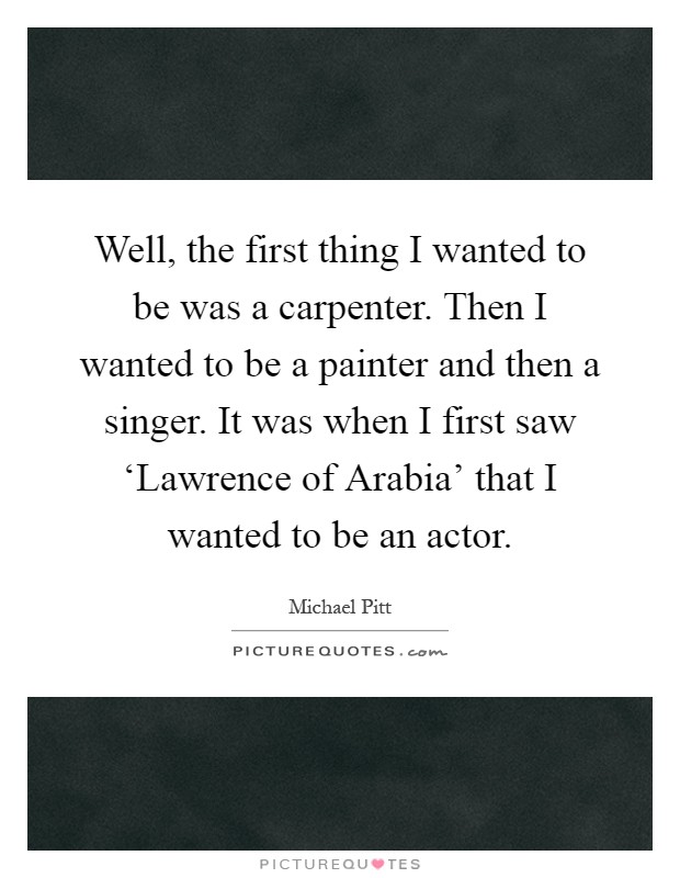 Well, the first thing I wanted to be was a carpenter. Then I wanted to be a painter and then a singer. It was when I first saw ‘Lawrence of Arabia' that I wanted to be an actor Picture Quote #1