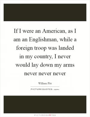 If I were an American, as I am an Englishman, while a foreign troop was landed in my country, I never would lay down my arms never never never Picture Quote #1