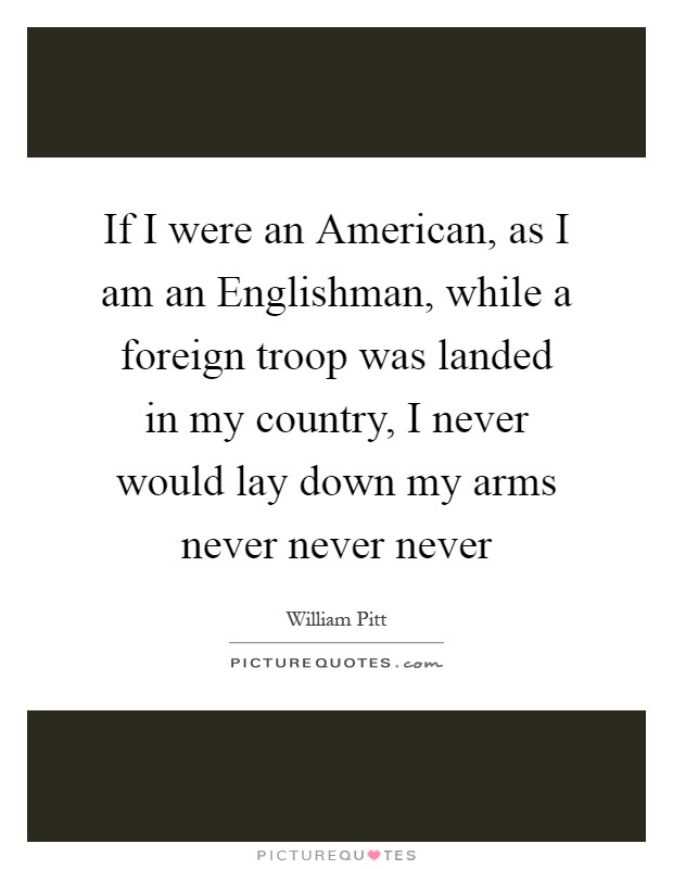 If I were an American, as I am an Englishman, while a foreign troop was landed in my country, I never would lay down my arms never never never Picture Quote #1