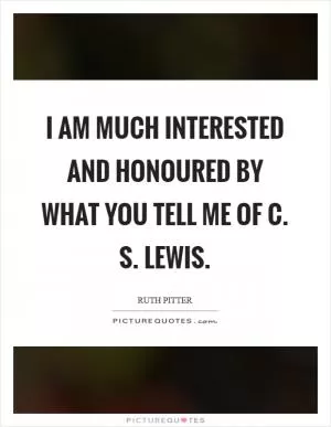 I am much interested and honoured by what you tell me of C. S. Lewis Picture Quote #1