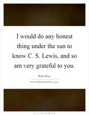 I would do any honest thing under the sun to know C. S. Lewis, and so am very grateful to you Picture Quote #1