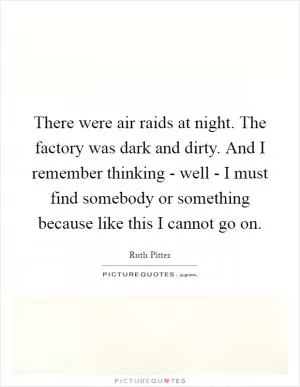 There were air raids at night. The factory was dark and dirty. And I remember thinking - well - I must find somebody or something because like this I cannot go on Picture Quote #1