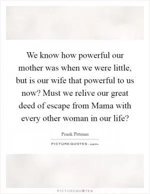 We know how powerful our mother was when we were little, but is our wife that powerful to us now? Must we relive our great deed of escape from Mama with every other woman in our life? Picture Quote #1