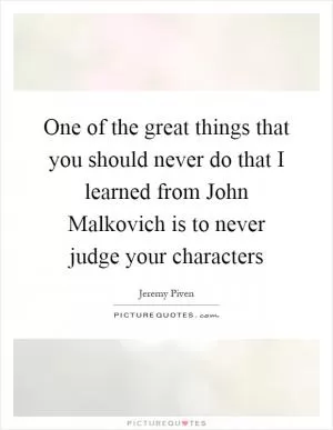 One of the great things that you should never do that I learned from John Malkovich is to never judge your characters Picture Quote #1