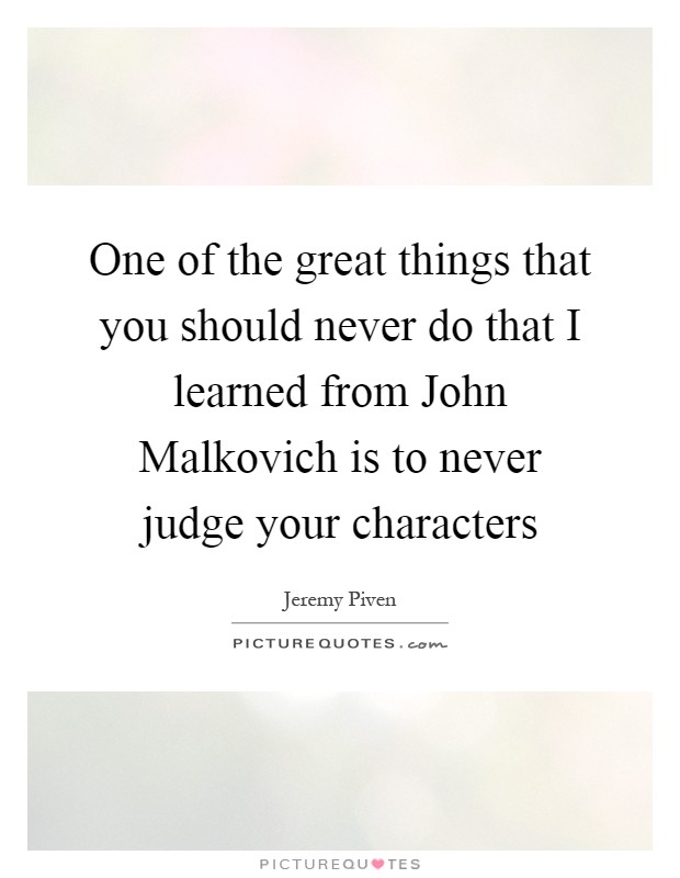 One of the great things that you should never do that I learned from John Malkovich is to never judge your characters Picture Quote #1