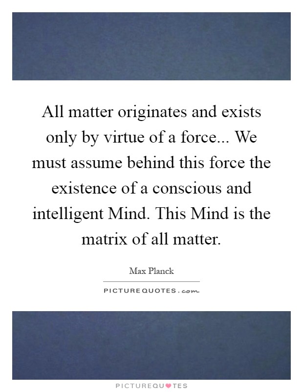 All matter originates and exists only by virtue of a force... We must assume behind this force the existence of a conscious and intelligent Mind. This Mind is the matrix of all matter Picture Quote #1