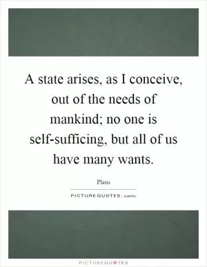 A state arises, as I conceive, out of the needs of mankind; no one is self-sufficing, but all of us have many wants Picture Quote #1