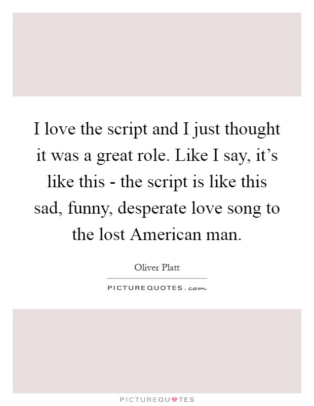 I love the script and I just thought it was a great role. Like I say, it's like this - the script is like this sad, funny, desperate love song to the lost American man Picture Quote #1