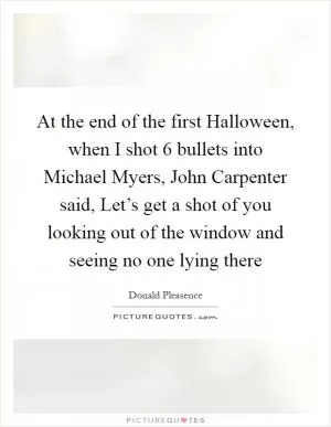 At the end of the first Halloween, when I shot 6 bullets into Michael Myers, John Carpenter said, Let’s get a shot of you looking out of the window and seeing no one lying there Picture Quote #1