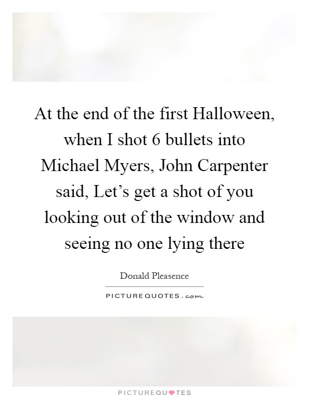At the end of the first Halloween, when I shot 6 bullets into Michael Myers, John Carpenter said, Let's get a shot of you looking out of the window and seeing no one lying there Picture Quote #1