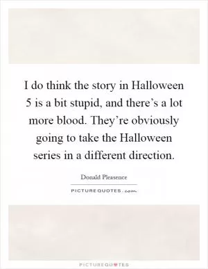 I do think the story in Halloween 5 is a bit stupid, and there’s a lot more blood. They’re obviously going to take the Halloween series in a different direction Picture Quote #1