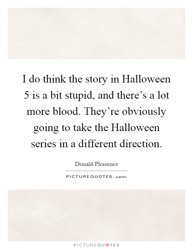 I do think the story in Halloween 5 is a bit stupid, and there's a lot more blood. They're obviously going to take the Halloween series in a different direction Picture Quote #1