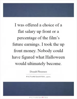 I was offered a choice of a flat salary up front or a percentage of the film’s future earnings. I took the up front money. Nobody could have figured what Halloween would ultimately become Picture Quote #1