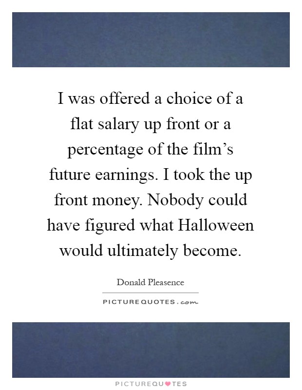 I was offered a choice of a flat salary up front or a percentage of the film's future earnings. I took the up front money. Nobody could have figured what Halloween would ultimately become Picture Quote #1