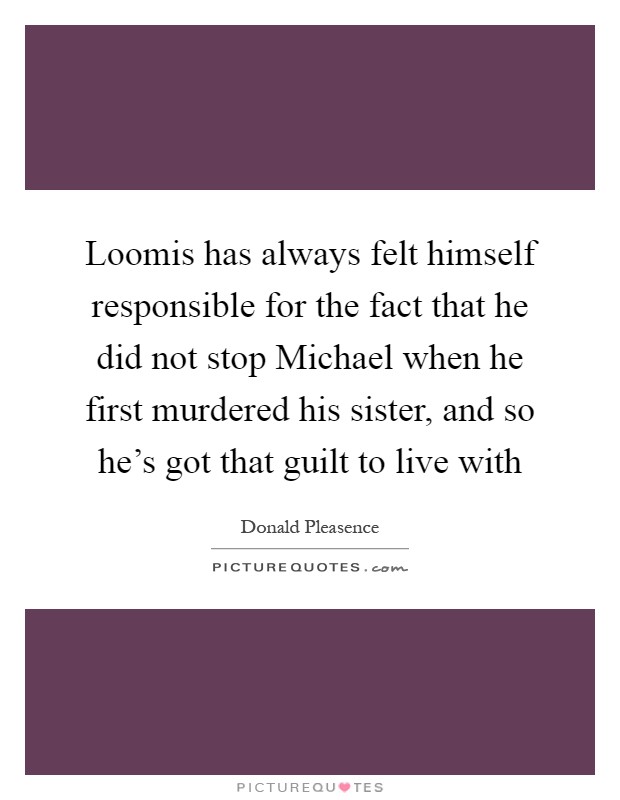 Loomis has always felt himself responsible for the fact that he did not stop Michael when he first murdered his sister, and so he's got that guilt to live with Picture Quote #1