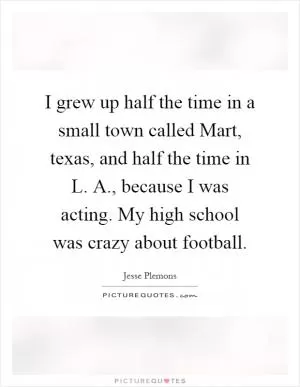 I grew up half the time in a small town called Mart, texas, and half the time in L. A., because I was acting. My high school was crazy about football Picture Quote #1