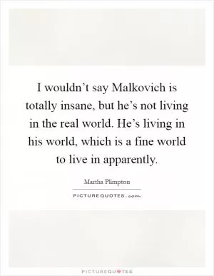 I wouldn’t say Malkovich is totally insane, but he’s not living in the real world. He’s living in his world, which is a fine world to live in apparently Picture Quote #1