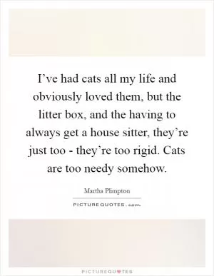 I’ve had cats all my life and obviously loved them, but the litter box, and the having to always get a house sitter, they’re just too - they’re too rigid. Cats are too needy somehow Picture Quote #1
