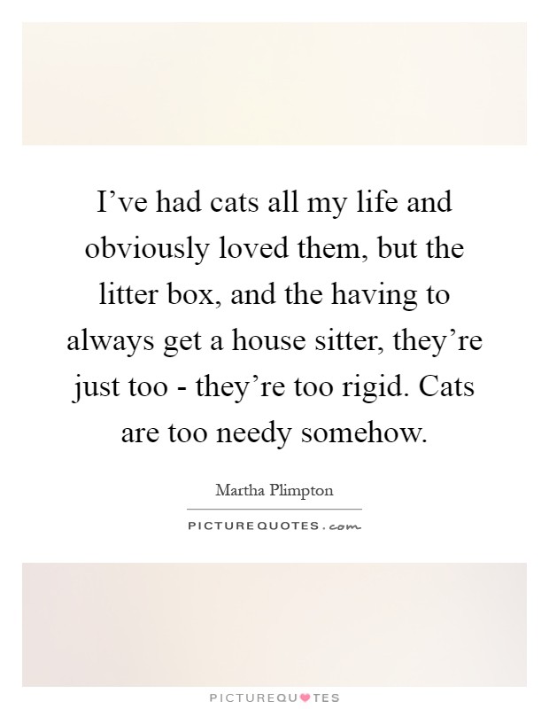 I've had cats all my life and obviously loved them, but the litter box, and the having to always get a house sitter, they're just too - they're too rigid. Cats are too needy somehow Picture Quote #1