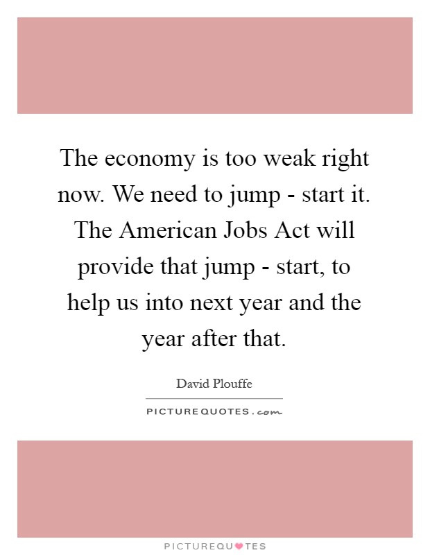 The economy is too weak right now. We need to jump - start it. The American Jobs Act will provide that jump - start, to help us into next year and the year after that Picture Quote #1