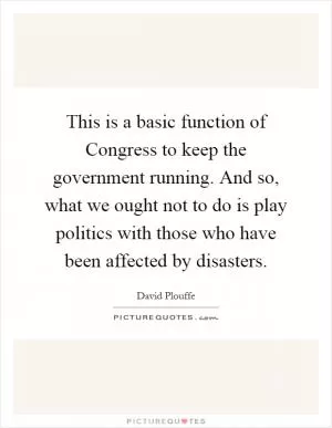 This is a basic function of Congress to keep the government running. And so, what we ought not to do is play politics with those who have been affected by disasters Picture Quote #1