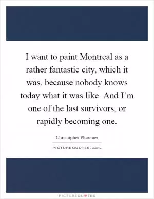 I want to paint Montreal as a rather fantastic city, which it was, because nobody knows today what it was like. And I’m one of the last survivors, or rapidly becoming one Picture Quote #1