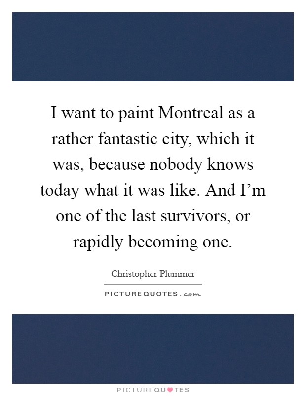 I want to paint Montreal as a rather fantastic city, which it was, because nobody knows today what it was like. And I'm one of the last survivors, or rapidly becoming one Picture Quote #1
