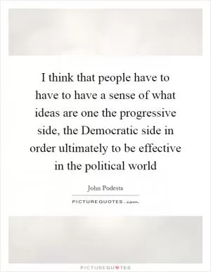 I think that people have to have to have a sense of what ideas are one the progressive side, the Democratic side in order ultimately to be effective in the political world Picture Quote #1
