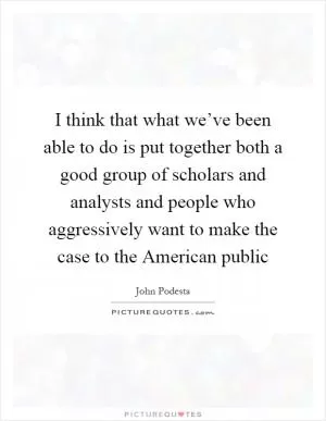I think that what we’ve been able to do is put together both a good group of scholars and analysts and people who aggressively want to make the case to the American public Picture Quote #1