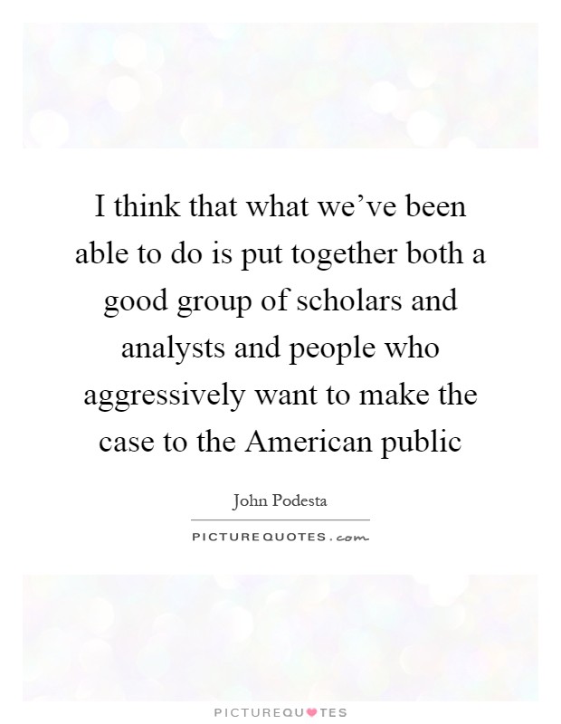 I think that what we've been able to do is put together both a good group of scholars and analysts and people who aggressively want to make the case to the American public Picture Quote #1