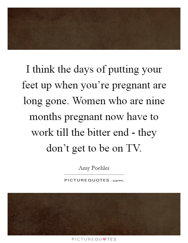 I think the days of putting your feet up when you're pregnant are long gone. Women who are nine months pregnant now have to work till the bitter end - they don't get to be on TV Picture Quote #1