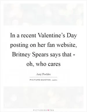In a recent Valentine’s Day posting on her fan website, Britney Spears says that - oh, who cares Picture Quote #1