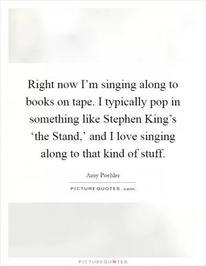 Right now I’m singing along to books on tape. I typically pop in something like Stephen King’s ‘the Stand,’ and I love singing along to that kind of stuff Picture Quote #1