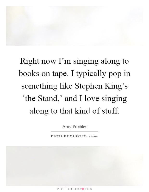 Right now I'm singing along to books on tape. I typically pop in something like Stephen King's ‘the Stand,' and I love singing along to that kind of stuff Picture Quote #1