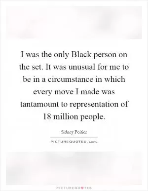 I was the only Black person on the set. It was unusual for me to be in a circumstance in which every move I made was tantamount to representation of 18 million people Picture Quote #1