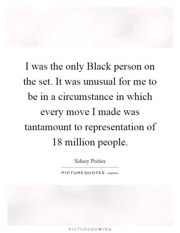 I was the only Black person on the set. It was unusual for me to be in a circumstance in which every move I made was tantamount to representation of 18 million people Picture Quote #1