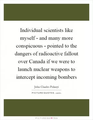 Individual scientists like myself - and many more conspicuous - pointed to the dangers of radioactive fallout over Canada if we were to launch nuclear weapons to intercept incoming bombers Picture Quote #1